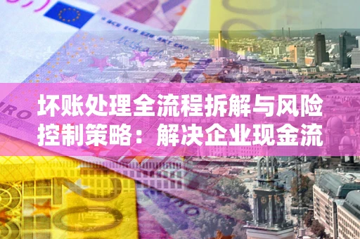 武汉坏账处理全流程拆解与风险控制策略：解决企业现金流顽疾的实战指南