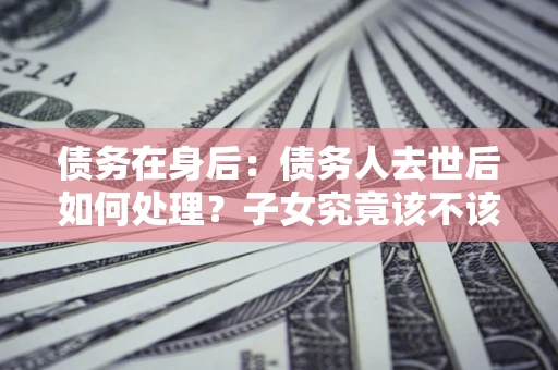武汉债务在身后：债务人去世后如何处理？子女究竟该不该还钱？