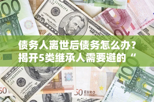 武汉债务人离世后债务怎么办？揭开5类继承人需要避的“坑”