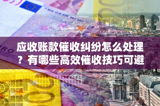 武汉应收账款催收纠纷怎么处理？有哪些高效催收技巧可避免坏账？